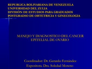 REPUBLICA BOLIVARIANA DE VENEZUELAREPUBLICA BOLIVARIANA DE VENEZUELA
UNIVERSIDAD DEL ZULIAUNIVERSIDAD DEL ZULIA
DIVISIÓN DE ESTUDIOS PARA GRADUADOSDIVISIÓN DE ESTUDIOS PARA GRADUADOS
POSTGRADSO DE OBTETRICIA Y GINECOLOGIAPOSTGRADSO DE OBTETRICIA Y GINECOLOGIA
MANEJO Y DIAGNOSTICO DEL CANCERMANEJO Y DIAGNOSTICO DEL CANCER
EPITELIAL DE OVARIOEPITELIAL DE OVARIO
Coordinador: Dr. Gerardo FernándezCoordinador: Dr. Gerardo Fernández
Expositora. Dra. Soledad MorenoExpositora. Dra. Soledad Moreno
 