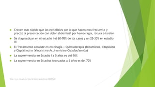  Crecen mas rápido que los epiteliales por lo que hacen mas frecuente y
precoz la presentación con dolor abdominal por hemorragia, rotura o torsión
 Se diagnostican en el estadio I el 60-70% de los casos y un 25-30% en estadio
III
 El Tratamiento consiste en en cirugía + Quimioterapia (Bleomicina, Etopósido
y Cisplatino) o (Vincristina-Actinomicina-Ciclofosfamida)
 La supervivencia en Estadio I a 5 años es del 90%
 La supervivencia en Estadios Avanzados a 5 años es del 70%
https://www.imss.gob.mx/sites/all/statics/guiasclinicas/468GRR.pdf
 