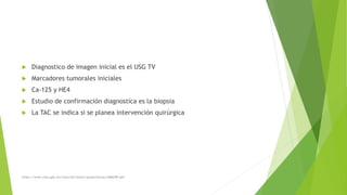  Diagnostico de imagen inicial es el USG TV
 Marcadores tumorales iniciales
 Ca-125 y HE4
 Estudio de confirmación diagnostica es la biopsia
 La TAC se indica si se planea intervención quirúrgica
https://www.imss.gob.mx/sites/all/statics/guiasclinicas/468GRR.pdf
 