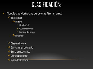 CLASIFICACIÓN:CLASIFICACIÓN:
• Neoplasias derivadas de células Germinales:
 Teratomas
Maduro
• Solidó adulto
• Quiste dermoide
• Estroma del ovario
Inmaduro
 Disgerminoma
Sarcoma embrionario
Seno endodérmico
Coriocarcinoma
Gonadoblastoma
 