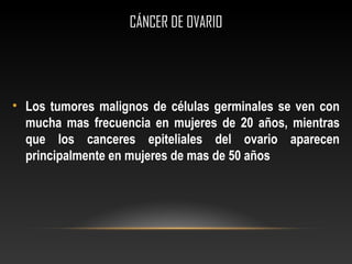 CÁNCER DE OVARIOCÁNCER DE OVARIO
• Los tumores malignos de células germinales se ven con
mucha mas frecuencia en mujeres de 20 años, mientras
que los canceres epiteliales del ovario aparecen
principalmente en mujeres de mas de 50 años
 
