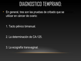 DIAGNOSTICO TEMPRANO:
• En general, tres son las pruebas de cribado que se pueden
utilizar en cáncer de ovario:
1. Tacto pélvico bimanual.
2. La determinación de CA-125.
3. La ecografía transvaginal.
 