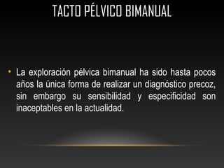 TACTO PÉLVICO BIMANUAL
• La exploración pélvica bimanual ha sido hasta pocos
años la única forma de realizar un diagnóstico precoz,
sin embargo su sensibilidad y especificidad son
inaceptables en la actualidad.
 