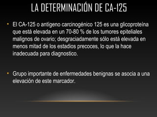  LA DETERMINACIÓN DE CA-125
• El CA-125 o antígeno carcinogénico 125 es una glicoproteína
que está elevada en un 70-80 % de los tumores epiteliales
malignos de ovario; desgraciadamente sólo está elevada en
menos mitad de los estadios precoces, lo que la hace
inadecuada para diagnostico.
• Grupo importante de enfermedades benignas se asocia a una
elevación de este marcador.
 