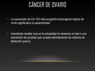 CÁNCER DE OVARIOCÁNCER DE OVARIO
• La asociación de CA-125 más ecografía transvaginal mejora de
modo significativo la especificidad.
• Importante resaltar que en la actualidad no tenemos un test o una
asociación de pruebas que cumpla estrictamente los criterios de
detección precoz.
 