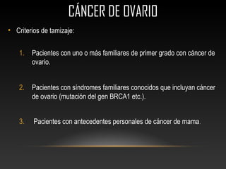 CÁNCER DE OVARIOCÁNCER DE OVARIO
• Criterios de tamizaje:
1. Pacientes con uno o más familiares de primer grado con cáncer de
ovario.
2. Pacientes con síndromes familiares conocidos que incluyan cáncer
de ovario (mutación del gen BRCA1 etc.).
3. Pacientes con antecedentes personales de cáncer de mama.
 