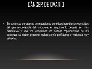 CÁNCER DE OVARIOCÁNCER DE OVARIO
• En pacientes portadoras de mutaciones genéticas hereditarias conocidas
del gen responsable del síndrome, el seguimiento debería ser más
exhaustivo y una vez concluidos los deseos reproductivos de las
pacientes se deben proponer ooforectomía profiláctica o vigilancia muy
estrecha.
 