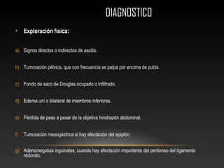 DIAGNOSTICODIAGNOSTICO
• Exploración física:
a) Signos directos o indirectos de ascitis.
b) Tumoración pélvica, que con frecuencia se palpa por encima de pubis.
c) Fondo de saco de Douglas ocupado o infiltrado.
d) Edema uní o bilateral de miembros inferiores.
e) Pérdida de peso a pesar de la objetiva hinchazón abdominal.
f) Tumoración mesogástrica si hay afectación del epiplón.
g) Adenomegalias inguinales, cuando hay afectación importante del peritoneo del ligamento
redondo.
 