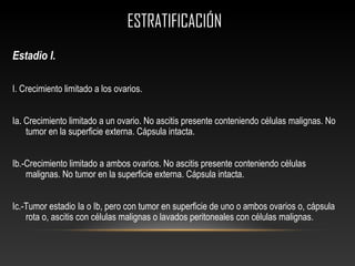 ESTRATIFICACIÓNESTRATIFICACIÓN
Estadio I.
I. Crecimiento limitado a los ovarios.
Ia. Crecimiento limitado a un ovario. No ascitis presente conteniendo células malignas. No
tumor en la superficie externa. Cápsula intacta.
Ib.-Crecimiento limitado a ambos ovarios. No ascitis presente conteniendo células
malignas. No tumor en la superficie externa. Cápsula intacta.
Ic.-Tumor estadio Ia o Ib, pero con tumor en superficie de uno o ambos ovarios o, cápsula
rota o, ascitis con células malignas o lavados peritoneales con células malignas.
 