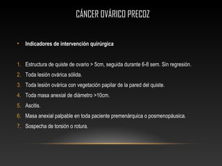 CÁNCER OVÁRICO PRECOZCÁNCER OVÁRICO PRECOZ
• Indicadores de intervención quirúrgica
1. Estructura de quiste de ovario > 5cm, seguida durante 6-8 sem. Sin regresión.
2. Toda lesión ovárica sólida.
3. Toda lesión ovárica con vegetación papilar de la pared del quiste.
4. Toda masa anexial de diámetro >10cm.
5. Ascitis.
6. Masa anexial palpable en toda paciente premenárquica o posmenopáusica.
7. Sospecha de torsión o rotura.
 