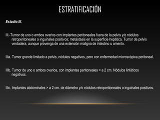 ESTRATIFICACIÓNESTRATIFICACIÓN
Estadio III.
III.-Tumor de uno o ambos ovarios con implantes peritoneales fuera de la pelvis y/o nódulos
retroperitoneales o inguinales positivos; metástasis en la superficie hepática. Tumor de pelvis
verdadera, aunque provenga de una extensión maligna de intestino u omento.
IIIa. Tumor grande limitado a pelvis, nódulos negativos, pero con enfermedad microscópica peritoneal.
IIIb. Tumor de uno o ambos ovarios, con implantes peritoneales = a 2 cm. Nódulos linfáticos
negativos.
IIIc. Implantes abdominales > a 2 cm. de diámetro y/o nódulos retroperitoneales o inguinales positivos.
 