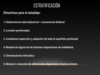 ESTRATIFICACIÓNESTRATIFICACIÓN
Directrices para el estadiaje:
1.-Histerectomía total abdominal + anexectomía bilateral.
2.-Lavados peritoneales.
3.-Cuidadosa inspección y palpación de toda la superficie peritoneal.
4.-Biopsia de alguna de las lesiones sospechosas de metástasis.
5.-Omentectomía infracólica.
6.-Biopsia o resección de adherencias adyacentes al tumor primario.
 