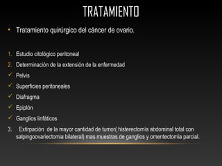 TRATAMIENTOTRATAMIENTO
• Tratamiento quirúrgico del cáncer de ovario.
1. Estudio citológico peritoneal
2. Determinación de la extensión de la enfermedad
 Pelvis
 Superficies peritoneales
 Diafragma
 Epiplón
 Ganglios linfáticos
3. Extirpación de la mayor cantidad de tumor( histerectomía abdominal total con
salpingoovariectomia bilateral) mas muestras de ganglios y omentectomia parcial.
 