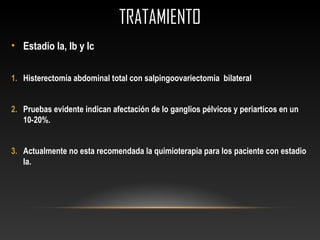 TRATAMIENTOTRATAMIENTO
• Estadio Ia, Ib y Ic
1. Histerectomía abdominal total con salpingoovariectomia bilateral
2. Pruebas evidente indican afectación de lo ganglios pélvicos y periarticos en un
10-20%.
3. Actualmente no esta recomendada la quimioterapia para los paciente con estadio
Ia.
 