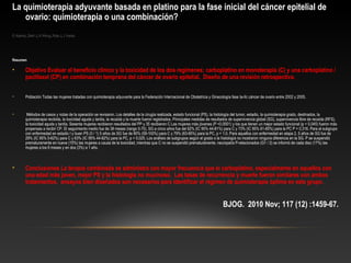 La quimioterapia adyuvante basada en platino para la fase inicial del cáncer epitelial de
ovario: quimioterapia o una combinación?
G Adams, Zekri J, H Wong, Ruta J, J Verde.
Resumen
• Objetivo Evaluar el beneficio clínico y la toxicidad de los dos regímenes; carboplatino en monoterapia (C) y una carboplatino /
paclitaxel (CP) en combinación temprana del cáncer de ovario epitelial. Diseño de una revisión retrospectiva. 
• Población Todas las mujeres tratadas con quimioterapia adyuvante para la Federación Internacional de Obstetricia y Ginecología fase Ia-IIc cáncer de ovario entre 2002 y 2005.
• Métodos de casos y notas de la operación se revisaron. Los detalles de la cirugía realizada, estado funcional (PS), la histología del tumor, estadio, la quimioterapia grado, destinados, la
quimioterapia recibida, la toxicidad aguda y tardía, la recaída y la muerte fueron registrados. Principales medidas de resultados de supervivencia global (SG), supervivencia libre de recaída (RFS),
la toxicidad aguda y tardía. Sesenta mujeres recibieron resultados del PP y 35 recibieron C Las mujeres más jóvenes (P <0,0001) y los que tienen un mejor estado funcional (p = 0,045) fueron más
propensas a recibir CP. El seguimiento medio fue de 38 meses (rango 0-70). SG a cinco años fue del 62% (IC 95% 44-81%) para C y 73% (IC 95% 61-85%) para la PC P = 0,316. Para el subgrupo
con enfermedad en estadio I y buen PS (0 / 1) 5 años de SG fue de 80% (59-100%) para C y 79% (63-95%) para la PC, p = 1.0. Para aquellos con enfermedad en etapa 2, 5 años de SG fue de
29% (IC 95% 0-62%) para C y 63% (IC 95% 44-82%) para la PC, p = 0,025. Los análisis de subgrupos según el grado o la histología no mostraron ninguna diferencia en la SG. P se suspendió
prematuramente en nueve (15%) las mujeres a causa de la toxicidad, mientras que C no se suspendió prematuramente. neuropatía P-relacionados (G1 / 2) se informó de cada diez (17%) las
mujeres a los 6 meses y en dos (3%) a 1 año.
• Conclusiones La terapia combinada se administra con mayor frecuencia que el carboplatino, especialmente en aquellos con
una edad más joven, mejor PS y la histología no mucinoso. Las tasas de recurrencia y muerte fueron similares con ambos
tratamientos. ensayos bien diseñados son necesarios para identificar el régimen de quimioterapia óptima en este grupo.
BJOG. 2010 Nov; 117 (12) :1459-67.
 