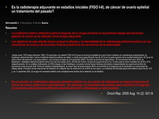 • Es la radioterapia adyuvante en estadios iniciales (FIGO I-II), de cáncer de ovario epitelial
un tratamiento del pasado?
Skirnisdottir I, S Nordqvist, B Sorbe. Suecia
Resumen
• La irradiación externa abdomino-pélvica después de la cirugía primaria en las primeras etapas del carcinoma
epitelial de ovario se ha utilizado como terapia adyuvante. 
• Los objetivos de este estudio fueron evaluar la eficacia y la tolerabilidad de la radioterapia abdomino-pélvica en los
carcinomas de ovario y de encontrar factores predictivos de recurrencia de la enfermedad.
•  Desde enero 1979 hasta diciembre 1993, 215 pacientes con estadio FIGO IA-CII para el carcinoma epitelial de ovario fueron tratados con radioterapia postoperatoria. la 
irradiación abdominal total o menor irradiación abdomino-pélvica se utiliza. La dosis de la especificación fue de 20 Gy en la parte superior de la cavidad abdominal y 40 Gy en la 
parte inferior del abdomen y la región pélvica. cura primaria se logró en 210 pacientes (98%). Durante el período de seguimiento, 79 recurrencias del tumor (38%) se 
registraron. metástasis abdomino-pélvica fueron los más frecuentes (22%). El total de 5 años y la tasa de supervivencia a los 10 años para la serie completa fue de 60 y 41%, 
respectivamente. En un análisis multivariado, la FIGO etapas, el tipo histológico y el grado tumoral fueron factores pronósticos independientes de supervivencia libre de 
recurrencia como el punto final. Entre los subtipos histopatológicos, la mayor tasa de supervivencia (80%) se encontró en el subgrupo de 24 pacientes con carcinomas de 
células claras. Principios de las reacciones de radiación de cualquier tipo se observaron en el 85% de los casos. La incidencia de toxicidad grave del intestino tarde fue de 12% 
y, en 11 pacientes (5%), la cirugía era necesaria debido a las complicaciones tardías de la radiación en el intestino. 
• En conclusión, la radioterapia adyuvante abdomino-pélvica es una opción de tratamiento en etapas tempranas de
cáncer de ovario, junto con la quimioterapia. Sin embargo, se necesitan más estudios para encontrar el subgrupo
de pacientes que podrían beneficiarse especialmente de la radioterapia en este contexto.
• Oncol Rep. 2005 Aug; 14 (2) :521-9.
 