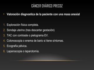 CÁNCER OVÁRICO PRECOZCÁNCER OVÁRICO PRECOZ
• Valoración diagnostica de la paciente con una masa anexial
1. Exploración física completa.
2. Sondaje uterino (tras descartar gestación)
3. TAC con contraste o pielograma EV.
4. Colonoscopia o enema de bario si tiene síntomas.
5. Ecografía pélvica.
6. Laparoscopia o laparotomía.
 