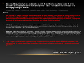 • Secuencial de quimioterapia con carboplatino seguido de paclitaxel semanal en el cáncer de ovario
avanzado: resultados de un estudio multicéntrico en fase II de la sociedad alemana del noreste de la
oncología ginecológica. Alemania
• G-Ozcelik Oskay, Chekerov R, H Sommer, E Keil, Einenkel J, J Pfisterer, Schlüter-C Lorenz, Lichtenegger W, O Camara, Sehouli J.
Resumen
• ANTECEDENTES: Para el tratamiento adyuvante del cáncer de ovario avanzado (COA) después de cirugía radical principal de
la combinación de paclitaxel y platino en una semana el cuadro 3 se ha convertido en el estándar actual. En estudios
preclínicos adicionales-angiogénicos efectos contrarios de la dosis de infusión de paclitaxel baja se demostró. Un programa
secuencial de carboplatino y paclitaxel tiene el potencial para mejorar el índice terapéutico.
• MÉTODOS: En este ensayo de fase II multicéntrico de cuatro ciclos de carboplatino en dosis de 5 AUC (d1/q21d), seguido por 12 ciclos de paclitaxel semanal a una dosis de 80 mg / m (2) 
(d1/q7d) se aplicaron después de la primaria la cirugía radical. Elegibles fueron todos de forma óptima o sub-óptima pacientes con citorreducción FIGO-IV de cáncer de ovario IA. Todos los 
pacientes con niveles de hemoglobina <12 mg / dl, además, recibieron eritropoyetina.
• RESULTADOS: Entre julio de 2003 y mayo de 2005, 105 pacientes de 27 instituciones se inscribieron. La edad media fue 60 años (rango: 23-80 años). El número medio de 16 cursos (rango 1-16) 
se aplicaron. La incidencia de toxicidades hematológicas no fue muy baja. Sólo el 41% de los pacientes la alopecia (grado 1-2). Neurotoxicidad (grado 3-4) no fue observado. Grado 3-4 toxicidad 
hematológica (43% de todos los pacientes) incluyeron la trombocitopenia (17%), anemia (3%), leucopenia (23%), neutropenia y fiebre (0%). Noventa y siete por ciento recibieron eritropoyetina. Los 
eventos tromboembólicos (4%) no aumentaron en los pacientes que recibieron eritropoyetina. Después de un tiempo medio de 23 meses (rango: 1-42 meses), 32 pacientes habían muerto, y la 
mediana de supervivencia global no se alcanzó. La supervivencia libre de progresión fue de 25,4 meses (IC 95%: 18,8 a 40 +).
• CONCLUSIÓN: Estos resultados sugieren que esta pauta secuencial con paclitaxel semanal representa un régimen y bien
tolerado eficaz. Un estudio aleatorio que comparó este nuevo horario con los convencionales de 3 semanas protocolo está
garantizado.
Gynecol Oncol. 2010 Feb; 116 (3) :317-22
 