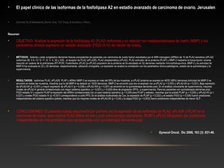 • El papel clínico de las isoformas de la fosfolipasa A2 en estadio avanzado de carcinoma de ovario. Jerusalen
• Gorovetz M, M Baekelandt, Berner Una, "CG Trope, B Davidson, I Reich.
Resumen
• OBJETIVO: Analizar la expresión de la fosfolipasa A2 (PLA2) isoformas y su relación con metaloproteinasas de matriz (MMP) y los 
parámetros clínicos expresión en estadio avanzado (FIGO III-IV) de cáncer de ovario.
• MÉTODOS: Setenta y siete congelados derrames frescas procedentes de pacientes con carcinoma de ovario fueron estudiados por el ARN mensajero (ARNm) de 10 de PLA2 secretora (sPLA2) 
isoformas (IB, II A / D / E / F, III, V, X, XII y XIII) , el receptor de PLA2 (sPLA2R), PLA2 citoplasmática (cPLA2), PLA2 activador de la proteína (PLAP) y MMP-2 mediante la transcripción reversa 
reacción en cadena de la polimerasa (RT-PCR). Fosforilados cPLA2 (p-cPLA2) expresión de la proteína se ha estudiado en 52 derrames mediante inmunohistoquímica. MMP-2 y la actividad de 
MMP-9 fue evaluada en 22 y 20 derrames, respectivamente, utilizando zimografía. La expresión se analizó la correlación con los parámetros clínico-patológicos, estado de la quimioterapia y la 
supervivencia.
• RESULTADOS: isoformas PLA2, sPLA2R, PLAP y ARNm MMP-2 se expresa en más del 95% de las muestras. p-cPLA2 proteína se expresó en 46/52 (88%) derrames.Actividad de MMP-2 se 
encontró en todas las muestras, mientras que la de MMP-9 se detectó en 19/20 derrames. MMP-2 se encontró que era co-expresó con p-cPLA2 (p = 0,003) y sPLA2-IIA (p = 0,021). Baja expresión 
de sPLA2-IIA (p <0,001) y mayor expresión de sPLA2-V (p = 0,038) y sPLA2-XIII (p = 0,001) se encontró en la quimioterapia derrames post. En el análisis univariante de supervivencia, mayores 
niveles de sPLA2-V general correlacionado con mejor (sistema operativo, p = 0,021) y = 0,025) libre de progresión (PFS-, p supervivencia. Para los pacientes con quimioterapia derrames post, 
FIGO estadio IV y superior PLAP la expresión del ARNm correlacionada con un peor sistema operativo (p = 0,005 para PLAP y estadio), mientras que la subida PLAP (p = 0,025) y sPLA2-XII (p = 
0,027) y niveles FIGO estadio IV (p <0,001) correspondieron a corto PFS. En el análisis multivariado de Cox, la expresión de PLAP (p = 0,022) y el estadio FIGO (p = 0,036) fueron predictores 
independientes del sistema operativo pobres, mientras que los mayores niveles de sPLA2-XII (p = 0,04) y la etapa FIGO (p = 0,003) fueron predictores independientes de menor SLP .
• CONCLUSIONES: El presente trabajo documenta por primera vez la expresión de las isoformas de PLA2, sPLA2R y PLAP en el 
carcinoma de ovario. esta enzima PLA2 difiere en pre y post quimioterapia ejemplares. PLAP y sPLA2 XII-pueden ser predictores 
independientes de mal pronóstico para los pacientes con quimioterapia derrames post.
• Gynecol Oncol. Dic 2006; 103 (3) :831-40. 
 