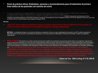 • Guías de práctica clínica: Estándares, opciones y recomendaciones para el tratamiento de primera
línea médica de los pacientes con tumores de ovario
• C Lhommé, -me Coquard Ray, JP Guastalla, Bataillard A, L Thomas, P Bonnier, Dargent D, N Dohollou, G Ganem, JP Lefranc, JL Misset, O Rixe, Tchiknavorian X, 
C Tournigand, Villet R, T Bachelot, P Kerbrat, B Fervers, JP Basuyau, Cohen-Solal-Le Nir C, P Morice, P Duvillard, E Voog; 
Fédération Nationale des Centres de Lutte Contre le Cancer (FNCLCC); Hospitalière Federación de Francia (FHF), Federación Nacional de Cancérologie des Centros 
Hospitalarios Universitarios Régionaux (FNCCHRU);Federación Francesa de Cancérologie des Centros Hospitalarios Généraux (FFCCHG); Régionaux Centros de Lucha contra 
el cáncer-le (CRLCC); Société française d'Gynécologique Oncología (SFOG).
Resumen
• OBJETIVO: Para actualizar las directrices clínicas de la práctica médica primera línea de tratamiento de los pacientes con 
cáncer de ovario en colaboración con la Sociedad Francesa de Oncología Gynaecologica.
• MÉTODOS: La metodología se basa en una revisión de la literatura y la evaluación crítica por un grupo multidisciplinario de expertos. Las GPC se definen siguiendo las 
definiciones de las normas, opciones y recomendaciones del proyecto. Una vez que la guía se ha desarrollado, el documento es sometido a revisión por evaluadores 
independientes.
• RESULTADOS: Este artículo es una versión resumida del documento completo de la presentación de las guías de práctica clínica con los algoritmos. Después de la 
cirugía, la mayoría de los pacientes con cáncer de ovario necesita tratamiento médico adyuvante. Estas directrices se refieren a la médica del tratamiento inicial (quimioterapia, 
tratamiento hormonal y la inmunoterapia) y tratamiento de consolidación potencial. Para completar las indicaciones, dos estrategias de tratamiento alternativas se tienen en 
cuenta: ningún tratamiento y la radioterapia. Esta actualización se refiere a la versión de las indicaciones y las modalidades de la quimioterapia. Las principales modificaciones 
son: 1) la quimioterapia de primera línea para la neoplasia de ovario puede ser taxano-platino o solo esquema
Carboplatino, 2) la poliquimioterapia ya no es un estándar, 3) para las primeras etapas, excepto para el estadio IA
grado I no clara- Los tumores de células, la quimioterapia adyuvante debe ser preferida a ningún tratamiento, 4) la
quimioterapia estándar para todos los tumores en estadio III, con independencia del resultado quirúrgico, 5) para el
estadio IA, la estadificación quirúrgica completa y la determinación del grado histológico son las normas.
Cáncer de Toro. 2004 Jul-Aug; 91 (7-8) :609-20.
 
