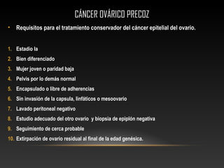 CÁNCER OVÁRICO PRECOZCÁNCER OVÁRICO PRECOZ
• Requisitos para el tratamiento conservador del cáncer epitelial del ovario.
1. Estadio Ia
2. Bien diferenciado
3. Mujer joven o paridad baja
4. Pelvis por lo demás normal
5. Encapsulado o libre de adherencias
6. Sin invasión de la capsula, linfáticos o mesoovario
7. Lavado peritoneal negativo
8. Estudio adecuado del otro ovario y biopsia de epiplón negativa
9. Seguimiento de cerca probable
10. Extirpación de ovario residual al final de la edad genésica.
 