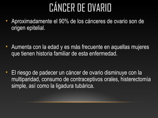 CÁNCER DE OVARIOCÁNCER DE OVARIO
• Aproximadamente el 90% de los cánceres de ovario son de
origen epitelial.
• Aumenta con la edad y es más frecuente en aquellas mujeres
que tienen historia familiar de esta enfermedad.
• El riesgo de padecer un cáncer de ovario disminuye con la
multiparidad, consumo de contraceptivos orales, histerectomía
simple, así como la ligadura tubárica.
 