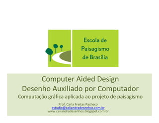 Computer	
  Aided	
  Design	
  
Desenho	
  Auxiliado	
  por	
  Computador	
  
Computação	
  gráﬁca	
  aplicada	
  ao	
  projeto	
  de	
  paisagismo	
  
Prof.	
  Carla	
  Freitas	
  Pacheco	
  
estudio@caliandradesenhos.com.br	
  
www.caliandradesenhos.blogspot.com.br	
  
 