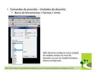 Prof.	
  Carla	
  Freitas	
  |	
  estudio@caliandradesenhos.com.br|	
  www.caliandradesenhos.blogspot.com.br	
  
•  Comandos	
  de	
  precisão	
  –	
  Unidades	
  do	
  desenho	
  
•  Barra	
  de	
  ferramentas	
  >	
  Format	
  >	
  Units	
  
OBS:	
  Devemos	
  conﬁgurar	
  nossa	
  unidade	
  
de	
  medidas	
  sempre	
  no	
  início	
  do	
  
desenho,	
  ou	
  usar	
  um	
  modelo	
  template	
  
(dwt)	
  já	
  conﬁgurado.	
  
 