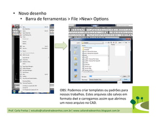Prof.	
  Carla	
  Freitas	
  |	
  estudio@caliandradesenhos.com.br|	
  www.caliandradesenhos.blogspot.com.br	
  
•  Novo	
  desenho	
  
•  Barra	
  de	
  ferramentas	
  >	
  File	
  >New>	
  OpDons	
  
OBS:	
  Podemos	
  criar	
  templates	
  ou	
  padrões	
  para	
  
nossos	
  trabalhos.	
  Estes	
  arquivos	
  são	
  salvos	
  em	
  
formato	
  dwt	
  e	
  carregamos	
  assim	
  que	
  abrimos	
  
um	
  novo	
  arquivo	
  no	
  CAD.	
  
 