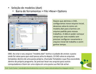 Prof.	
  Carla	
  Freitas	
  |	
  estudio@caliandradesenhos.com.br|	
  www.caliandradesenhos.blogspot.com.br	
  
•  Seleção	
  de	
  modelos	
  (dwt)	
  
•  Barra	
  de	
  ferramentas	
  >	
  File	
  >New>	
  OpDons	
  
Depois	
  que	
  abrimos	
  o	
  CAD,	
  
conﬁguramos	
  nosso	
  arquivo	
  inicial,	
  
devemos	
  salva-­‐lo	
  como	
  um	
  
modelo.dwt	
  para	
  criarmos	
  um	
  
arquivo	
  padrão	
  para	
  nossos	
  
trabalhos.	
  A	
  idéia	
  é	
  poder	
  começar	
  
sempre	
  por	
  este	
  modelo	
  sem	
  
precisar	
  conﬁgurar	
  novamente	
  o	
  
arquivo	
  inicial	
  de	
  trabalho	
  e	
  assim	
  
ganhar	
  tempo.	
  
OBS:	
  Ao	
  criar	
  o	
  seu	
  arquivo	
  “modelo.dwt”	
  tenha	
  o	
  cuidado	
  de	
  anotar	
  a	
  pasta	
  
onde	
  foi	
  salvo	
  para	
  que	
  você	
  possa	
  acha-­‐lo	
  depois.	
  O	
  CAD	
  salva	
  os	
  arquivos	
  
templates	
  dentro	
  de	
  uma	
  pasta	
  própria,	
  chamada	
  Template	
  e	
  que	
  ﬁca	
  escondida	
  
dentro	
  do	
  próprio	
  programa.	
  Se	
  precisar	
  levar	
  seu	
  arquivo	
  para	
  outros	
  
computadores	
  é	
  bom	
  ter	
  uma	
  cópia	
  em	
  uma	
  pasta	
  sua	
  fácil	
  de	
  achar.	
  
 