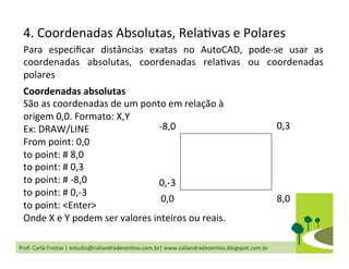 Prof.	
  Carla	
  Freitas	
  |	
  estudio@caliandradesenhos.com.br|	
  www.caliandradesenhos.blogspot.com.br	
  
4.	
  Coordenadas	
  Absolutas,	
  RelaDvas	
  e	
  Polares	
  
Para	
   especiﬁcar	
   distâncias	
   exatas	
   no	
   AutoCAD,	
   pode-­‐se	
   usar	
   as	
  
coordenadas	
   absolutas,	
   coordenadas	
   relaDvas	
   ou	
   coordenadas	
  
polares	
  
Coordenadas	
  absolutas	
  
São	
  as	
  coordenadas	
  de	
  um	
  ponto	
  em	
  relação	
  à	
  
origem	
  0,0.	
  Formato:	
  X,Y	
  
Ex:	
  DRAW/LINE	
  
From	
  point:	
  0,0	
  
to	
  point:	
  #	
  8,0	
  
to	
  point:	
  #	
  0,3	
  
to	
  point:	
  #	
  -­‐8,0	
  
to	
  point:	
  #	
  0,-­‐3	
  
to	
  point:	
  <Enter>	
  
Onde	
  X	
  e	
  Y	
  podem	
  ser	
  valores	
  inteiros	
  ou	
  reais.	
  
0,0	
   8,0	
  
0,3	
  -­‐8,0	
  
0,-­‐3	
  
 