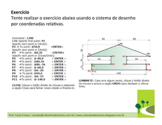 Prof.	
  Carla	
  Freitas	
  |	
  estudio@caliandradesenhos.com.br|	
  www.caliandradesenhos.blogspot.com.br	
  
Exercício	
  
Tente	
  realizar	
  o	
  exercício	
  abaixo	
  usando	
  o	
  sistema	
  de	
  desenho	
  
por	
  coordenadas	
  relaDvas.	
  
 
