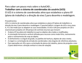 Prof.	
  Carla	
  Freitas	
  |	
  estudio@caliandradesenhos.com.br|	
  www.caliandradesenhos.blogspot.com.br	
  
Para	
  saber	
  um	
  pouco	
  mais	
  sobre	
  o	
  AutoCAD...	
  
Trabalhar	
  com	
  o	
  sistema	
  de	
  coordenadas	
  do	
  usuário	
  (UCS)	
  
O	
  UCS	
  é	
  o	
  sistema	
  de	
  coordenadas	
  aDvo	
  que	
  estabelece	
  o	
  plano	
  XY	
  
(plano	
  de	
  trabalho)	
  e	
  a	
  direção	
  do	
  eixo	
  Z	
  para	
  desenho	
  e	
  modelagem.	
  
	
  	
  
Procedimentos	
  
UCS	
  é	
  o	
  sistema	
  de	
  coordenadas	
  aDvo	
  que	
  estabelece	
  o	
  plano	
  XY	
  (plano	
  de	
  trabalho)	
  e	
  a	
  
direção	
  do	
  eixo	
  Z	
  para	
  desenho	
  e	
  modelagem.	
  É	
  possível	
  deﬁnir	
  a	
  origem	
  do	
  UCS	
  e	
  seus	
  eixos	
  
X,	
  Y	
  e	
  Z	
  de	
  modo	
  que	
  se	
  adaptem	
  às	
  suas	
  necessidades.	
  O	
  UCS	
  é	
  úDl	
  para	
  projetos	
  em	
  2D	
  e	
  
essencial	
  para	
  projetos	
  em	
  3D	
  porque	
  ele	
  controla	
  recursos	
  que	
  incluem:	
  
•  O	
  plano	
  XY	
  (ou	
  plano	
  de	
  trabalho)	
  no	
  qual	
  os	
  objetos	
  são	
  criados	
  e	
  modiﬁcados;	
  
•  A	
  orientação	
  horizontal	
  e	
  verDcal	
  uDlizada	
  para	
  recursos	
  como	
  modo	
  Orto,	
  rastreamento	
  
polar	
  e	
  rastreamento	
  de	
  snap	
  ao	
  objeto;	
  
•  O	
  alinhamento	
  e	
  o	
  ângulo	
  da	
  grade,	
  os	
  padrões	
  de	
  hachura,	
  objetos	
  de	
  cota	
  e	
  texto;	
  
•  A	
  origem	
  e	
  a	
  orientação	
  da	
  entrada	
  de	
  coordenadas	
  e	
  dos	
  ângulos	
  de	
  referência	
  absolutos;	
  
•  Para	
  operações	
  em	
  3D	
  e	
  para	
  a	
  orientação	
  de	
  planos	
  de	
  trabalho,	
  planos	
  de	
  projeção	
  e	
  eixo	
  
Z	
  (para	
  determinar	
  a	
  direção	
  verDcal	
  e	
  o	
  eixo	
  de	
  rotação)	
  
 