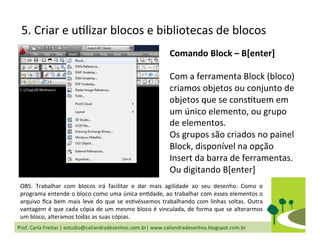 Prof.	
  Carla	
  Freitas	
  |	
  estudio@caliandradesenhos.com.br|	
  www.caliandradesenhos.blogspot.com.br	
  
5.	
  Criar	
  e	
  uDlizar	
  blocos	
  e	
  bibliotecas	
  de	
  blocos	
  
Comando	
  Block	
  –	
  B[enter]	
  
	
  
Com	
  a	
  ferramenta	
  Block	
  (bloco)	
  
criamos	
  objetos	
  ou	
  conjunto	
  de	
  
objetos	
  que	
  se	
  consDtuem	
  em	
  
um	
  único	
  elemento,	
  ou	
  grupo	
  
de	
  elementos.	
  
Os	
  grupos	
  são	
  criados	
  no	
  painel	
  
Block,	
  disponível	
  na	
  opção	
  
Insert	
  da	
  barra	
  de	
  ferramentas.	
  
Ou	
  digitando	
  B[enter]	
  
OBS:	
   Trabalhar	
   com	
   blocos	
   irá	
   facilitar	
   e	
   dar	
   mais	
   agilidade	
   ao	
   seu	
   desenho.	
   Como	
   o	
  
programa	
  entende	
  o	
  bloco	
  como	
  uma	
  única	
  enDdade,	
  ao	
  trabalhar	
  com	
  esses	
  elementos	
  o	
  
arquivo	
  ﬁca	
  bem	
  mais	
  leve	
  do	
  que	
  se	
  esDvéssemos	
  trabalhando	
  com	
  linhas	
  soltas.	
  Outra	
  
vantagem	
  é	
  que	
  cada	
  cópia	
  de	
  um	
  mesmo	
  bloco	
  é	
  vinculada,	
  de	
  forma	
  que	
  se	
  alterarmos	
  
um	
  bloco,	
  alteramos	
  todas	
  as	
  suas	
  cópias.	
  
 