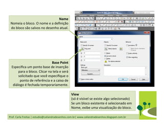 Prof.	
  Carla	
  Freitas	
  |	
  estudio@caliandradesenhos.com.br|	
  www.caliandradesenhos.blogspot.com.br	
  
Name	
  
Nomeia	
  o	
  bloco.	
  O	
  nome	
  e	
  a	
  deﬁnição	
  
do	
  bloco	
  são	
  salvos	
  no	
  desenho	
  atual.	
  	
  
View	
  	
  
(só	
  é	
  visível	
  se	
  existe	
  algo	
  selecionado)	
  
Se	
  um	
  bloco	
  existente	
  é	
  selecionado	
  em	
  
Nome,	
  exibe	
  uma	
  visualização	
  do	
  bloco.	
  
Base	
  Point	
  
Especiﬁca	
  um	
  ponto	
  base	
  de	
  inserção	
  
para	
  o	
  bloco.	
  Clicar	
  na	
  tela	
  e	
  será	
  
solicitado	
  que	
  você	
  especiﬁque	
  o	
  
ponto	
  de	
  referência	
  e	
  a	
  caixa	
  de	
  
diálogo	
  é	
  fechada	
  temporariamente.	
  	
  
 