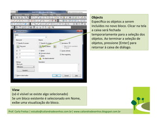 Prof.	
  Carla	
  Freitas	
  |	
  estudio@caliandradesenhos.com.br|	
  www.caliandradesenhos.blogspot.com.br	
  
View	
  	
  
(só	
  é	
  visível	
  se	
  existe	
  algo	
  selecionado)	
  
Se	
  um	
  bloco	
  existente	
  é	
  selecionado	
  em	
  Nome,	
  
exibe	
  uma	
  visualização	
  do	
  bloco.	
  
Objects	
  
Especiﬁca	
  os	
  objetos	
  a	
  serem	
  
incluídos	
  no	
  novo	
  bloco.	
  Clicar	
  na	
  tela	
  
a	
  caixa	
  será	
  fechada	
  
temporariamente	
  para	
  a	
  seleção	
  dos	
  
objetos.	
  Ao	
  terminar	
  a	
  seleção	
  de	
  
objetos,	
  pressione	
  [Enter]	
  para	
  
retornar	
  à	
  caixa	
  de	
  diálogo.	
  	
  
 