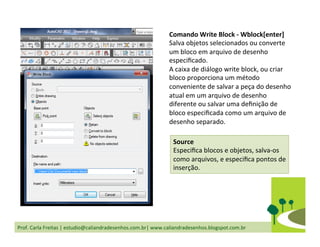 Prof.	
  Carla	
  Freitas	
  |	
  estudio@caliandradesenhos.com.br|	
  www.caliandradesenhos.blogspot.com.br	
  
Comando	
  Write	
  Block	
  -­‐	
  Wblock[enter]	
  
Salva	
  objetos	
  selecionados	
  ou	
  converte	
  
um	
  bloco	
  em	
  arquivo	
  de	
  desenho	
  
especiﬁcado.	
  
A	
  caixa	
  de	
  diálogo	
  write	
  block,	
  ou	
  criar	
  
bloco	
  proporciona	
  um	
  método	
  
conveniente	
  de	
  salvar	
  a	
  peça	
  do	
  desenho	
  
atual	
  em	
  um	
  arquivo	
  de	
  desenho	
  
diferente	
  ou	
  salvar	
  uma	
  deﬁnição	
  de	
  
bloco	
  especiﬁcada	
  como	
  um	
  arquivo	
  de	
  
desenho	
  separado.	
  
Source	
  
Especiﬁca	
  blocos	
  e	
  objetos,	
  salva-­‐os	
  
como	
  arquivos,	
  e	
  especiﬁca	
  pontos	
  de	
  
inserção.	
  
 