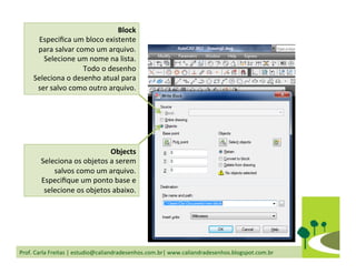 Prof.	
  Carla	
  Freitas	
  |	
  estudio@caliandradesenhos.com.br|	
  www.caliandradesenhos.blogspot.com.br	
  
Block	
  
Especiﬁca	
  um	
  bloco	
  existente	
  
para	
  salvar	
  como	
  um	
  arquivo.	
  
Selecione	
  um	
  nome	
  na	
  lista.	
  	
  
Todo	
  o	
  desenho	
  
Seleciona	
  o	
  desenho	
  atual	
  para	
  
ser	
  salvo	
  como	
  outro	
  arquivo.	
  	
  
Objects	
  
Seleciona	
  os	
  objetos	
  a	
  serem	
  
salvos	
  como	
  um	
  arquivo.	
  
Especiﬁque	
  um	
  ponto	
  base	
  e	
  
selecione	
  os	
  objetos	
  abaixo.	
  	
  
 