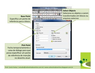 Prof.	
  Carla	
  Freitas	
  |	
  estudio@caliandradesenhos.com.br|	
  www.caliandradesenhos.blogspot.com.br	
  
Base	
  Point	
  
Especiﬁca	
  um	
  ponto	
  de	
  
referência	
  para	
  o	
  bloco.	
  	
  
Pick	
  Point	
  
Fecha	
  temporariamente	
  a	
  
caixa	
  de	
  diálogo	
  para	
  que	
  
possa	
  especiﬁcar	
  um	
  ponto	
  
de	
  referência	
  de	
  inserção	
  
no	
  desenho	
  atual.	
  	
  
Select	
  Objects	
  
Seleciona	
  os	
  objetos	
  a	
  sarem	
  
transformados	
  em	
  blocos	
  ou	
  
arquivos	
  externos	
  
 