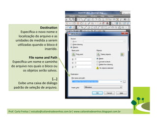 Prof.	
  Carla	
  Freitas	
  |	
  estudio@caliandradesenhos.com.br|	
  www.caliandradesenhos.blogspot.com.br	
  
DesGnaGon	
  
Especiﬁca	
  o	
  novo	
  nome	
  e	
  
localização	
  do	
  arquivo	
  e	
  as	
  
unidades	
  de	
  medida	
  a	
  serem	
  
uDlizadas	
  quando	
  o	
  bloco	
  é	
  
inserido.	
  
	
  	
  
File	
  name	
  and	
  Path	
  
Especiﬁca	
  um	
  nome	
  e	
  caminho	
  
do	
  arquivo	
  nos	
  quais	
  o	
  bloco	
  ou	
  
os	
  objetos	
  serão	
  salvos.	
  
	
  	
  
[...]	
  
Exibe	
  uma	
  caixa	
  de	
  diálogo	
  
padrão	
  de	
  seleção	
  de	
  arquivo.	
  	
  
 