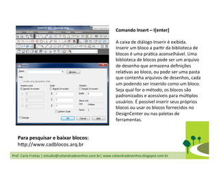 Prof.	
  Carla	
  Freitas	
  |	
  estudio@caliandradesenhos.com.br|	
  www.caliandradesenhos.blogspot.com.br	
  
Comando	
  Insert	
  –	
  I[enter]	
  
	
  
A	
  caixa	
  de	
  diálogo	
  Inserir	
  é	
  exibida.	
  	
  
Inserir	
  um	
  bloco	
  a	
  parDr	
  da	
  biblioteca	
  de	
  
blocos	
  é	
  uma	
  praDca	
  aconselhável.	
  Uma	
  
biblioteca	
  de	
  blocos	
  pode	
  ser	
  um	
  arquivo	
  
de	
  desenho	
  que	
  armazena	
  deﬁnições	
  
relaDvas	
  ao	
  bloco,	
  ou	
  pode	
  ser	
  uma	
  pasta	
  
que	
  contenha	
  arquivos	
  de	
  desenhos,	
  cada	
  
um	
  podendo	
  ser	
  inserido	
  como	
  um	
  bloco.	
  
Seja	
  qual	
  for	
  o	
  método,	
  os	
  blocos	
  são	
  
padronizados	
  e	
  acessíveis	
  para	
  múlDplos	
  
usuários.	
  É	
  possível	
  inserir	
  seus	
  próprios	
  
blocos	
  ou	
  usar	
  os	
  blocos	
  fornecidos	
  no	
  
DesignCenter	
  ou	
  nas	
  paletas	
  de	
  
ferramentas.	
  	
  
Para	
  pesquisar	
  e	
  baixar	
  blocos:	
  
h„p://www.cadblocos.arq.br	
  
 