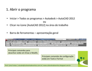 Prof.	
  Carla	
  Freitas	
  |	
  estudio@caliandradesenhos.com.br|	
  www.caliandradesenhos.blogspot.com.br	
  
1.	
  Abrir	
  o	
  programa	
  
•  Iniciar	
  >	
  Todos	
  os	
  programas	
  >	
  Autodesk	
  >	
  AutoCAD	
  2012	
  
ou	
  
•  Clicar	
  no	
  ícone	
  [AutoCAD	
  2012]	
  na	
  área	
  de	
  trabalho	
  
•  Barra	
  de	
  ferramentas	
  –	
  apresentação	
  geral	
  
Principais	
  comandos	
  para	
  
desenhar	
  estão	
  em	
  Draw	
  e	
  Modify	
  
Principais	
  comandos	
  de	
  conﬁguração	
  
estão	
  em	
  Tools	
  e	
  Format	
  
 