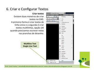 Prof.	
  Carla	
  Freitas	
  |	
  estudio@caliandradesenhos.com.br|	
  www.caliandradesenhos.blogspot.com.br	
  
6.	
  Criar	
  e	
  Conﬁgurar	
  Textos	
  
Criar	
  textos	
  
Existem	
  duas	
  maneiras	
  de	
  criar	
  
textos	
  no	
  CAD.	
  
A	
  primeira	
  forma	
  é	
  criar	
  textos	
  de	
  
linha	
  única	
  e	
  a	
  segunda	
  é	
  criar	
  
textos	
  mulDlinhas,	
  opção	
  úDl	
  
quando	
  precisamos	
  escrever	
  notas	
  
nas	
  pranchas	
  de	
  desenho.	
  
MulGline	
  Text	
  
Single	
  Line	
  Text	
  
 
