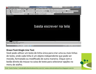 Prof.	
  Carla	
  Freitas	
  |	
  estudio@caliandradesenhos.com.br|	
  www.caliandradesenhos.blogspot.com.br	
  
Draw>Text>Single	
  Line	
  Text	
  
Você	
  pode	
  uDlizar	
  um	
  texto	
  de	
  linha	
  única	
  para	
  criar	
  uma	
  ou	
  mais	
  linhas	
  
de	
  texto,	
  onde	
  cada	
  linha	
  é	
  um	
  objeto	
  independente	
  que	
  pode	
  ser	
  
movido,	
  formatado	
  ou	
  modiﬁcado	
  de	
  outra	
  maneira.	
  Clique	
  com	
  o	
  
botão	
  direito	
  do	
  mouse	
  na	
  caixa	
  de	
  texto	
  para	
  selecionar	
  opções	
  no	
  
menu	
  de	
  atalho.	
  	
  
 
