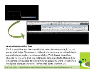 Prof.	
  Carla	
  Freitas	
  |	
  estudio@caliandradesenhos.com.br|	
  www.caliandradesenhos.blogspot.com.br	
  
Draw>Text>MulGline	
  Text	
  
Você	
  pode	
  uDlizar	
  um	
  texto	
  mulDlinhas	
  para	
  criar	
  uma	
  anotação	
  ou	
  um	
  
parágrafo	
  inteiro.	
  Clique	
  com	
  o	
  botão	
  direito	
  do	
  mouse	
  na	
  caixa	
  de	
  texto	
  
para	
  selecionar	
  opções	
  no	
  menu	
  de	
  atalho.	
  Você	
  deverá	
  especiﬁcar	
  
clicando	
  na	
  tela	
  uma	
  área	
  (um	
  retângulo)	
  para	
  o	
  seu	
  texto.	
  Depois	
  disso	
  
uma	
  janela	
  com	
  opções	
  de	
  texto	
  similar	
  ao	
  programa	
  word	
  será	
  aberta	
  e	
  
você	
  pode	
  escrever	
  seu	
  texto.	
  Terminando	
  basta	
  clicar	
  em	
  OK.	
  
 
