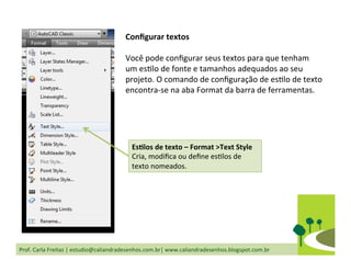 Prof.	
  Carla	
  Freitas	
  |	
  estudio@caliandradesenhos.com.br|	
  www.caliandradesenhos.blogspot.com.br	
  
EsGlos	
  de	
  texto	
  –	
  Format	
  >Text	
  Style	
  
Cria,	
  modiﬁca	
  ou	
  deﬁne	
  esDlos	
  de	
  
texto	
  nomeados.	
  
Conﬁgurar	
  textos	
  
	
  
Você	
  pode	
  conﬁgurar	
  seus	
  textos	
  para	
  que	
  tenham	
  
um	
  esDlo	
  de	
  fonte	
  e	
  tamanhos	
  adequados	
  ao	
  seu	
  
projeto.	
  O	
  comando	
  de	
  conﬁguração	
  de	
  esDlo	
  de	
  texto	
  
encontra-­‐se	
  na	
  aba	
  Format	
  da	
  barra	
  de	
  ferramentas.	
  
 