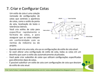 Prof.	
  Carla	
  Freitas	
  |	
  estudio@caliandradesenhos.com.br|	
  www.caliandradesenhos.blogspot.com.br	
  
Um	
  esDlo	
  de	
  cota	
  é	
  uma	
  coleção	
  
nomeada	
   de	
   conﬁgurações	
   de	
  
cotas	
   que	
   controla	
   a	
   aparência	
  
de	
  cotas,	
  como	
  o	
  esDlo	
  da	
  ponta	
  
da	
   seta,	
   localização	
   do	
   texto	
   e	
  
tolerâncias	
  laterais.	
  	
  
Você	
   cria	
   esDlos	
   de	
   cota	
   para	
  
especiﬁcar	
   rapidamente	
   o	
  
formato	
   de	
   cotas,	
   e	
   para	
  
assegurar	
   que	
   as	
   cotas	
   estejam	
  
em	
   conformidade	
   com	
   as	
  
normas	
   da	
   indústria	
   ou	
   do	
  
projeto.	
  	
  
-­‐  Quando	
  você	
  cria	
  uma	
  cota,	
  ela	
  usa	
  as	
  conﬁgurações	
  do	
  esDlo	
  de	
  cota	
  atual.	
  	
  
-­‐  Se	
   você	
   alterar	
   uma	
   conﬁguração	
   de	
   esDlo	
   de	
   cota,	
   todas	
   as	
   cotas	
   em	
   um	
  
desenho	
  que	
  usam	
  o	
  esDlo	
  são	
  automaDcamente	
  atualizadas.	
  	
  
-­‐  Você	
  pode	
  criar	
  subes2los	
  de	
  cotas	
  que	
  uDlizam	
  conﬁgurações	
  especiﬁcadas	
  
para	
  diferentes	
  2pos	
  de	
  cotas.	
  	
  
-­‐  É	
  possível	
  subs2tuir	
  um	
  esDlo	
  de	
  cota	
  com	
  conﬁgurações	
  de	
  cota	
  que	
  desviam	
  
do	
  esDlo	
  de	
  cota	
  atual.	
  	
  
7.	
  Criar	
  e	
  Conﬁgurar	
  Cotas	
  
 