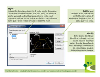 Prof.	
  Carla	
  Freitas	
  |	
  estudio@caliandradesenhos.com.br|	
  www.caliandradesenhos.blogspot.com.br	
  
Styles	
  
Lista	
  esDlos	
  de	
  cota	
  no	
  desenho.	
  O	
  esDlo	
  atual	
  é	
  destacado.	
  
Clique	
  com	
  o	
  botão	
  direito	
  na	
  lista	
  para	
  exibir	
  um	
  menu	
  de	
  
atalho	
  que	
  você	
  pode	
  uDlizar	
  para	
  deﬁnir	
  o	
  esDlo	
  atual,	
  
renomear	
  esDlos	
  e	
  excluir	
  esDlos.	
  Você	
  não	
  pode	
  excluir	
  um	
  
esDlo	
  que	
  é	
  atual	
  ou	
  está	
  em	
  uso	
  no	
  desenho	
  atual.	
  
Set	
  Current	
  
Deﬁne	
  o	
  esDlo	
  selecionado	
  
em	
  EsDlos	
  como	
  atual.	
  O	
  
esDlo	
  atual	
  é	
  aplicado	
  para	
  as	
  
cotas	
  que	
  você	
  criou.	
  	
  
Modify	
  
Exibe	
  a	
  caixa	
  de	
  diálogo	
  
Modiﬁcar	
  esDlos	
  de	
  cota,	
  na	
  
qual	
  é	
  possível	
  modiﬁcar	
  
esDlos	
  de	
  cota.	
  As	
  opções	
  da	
  
caixa	
  de	
  diálogo	
  são	
  idênDcas	
  
às	
  existentes	
  na	
  caixa	
  de	
  
diálogo	
  Novo	
  esDlo	
  de	
  cota.	
  	
  
 