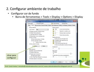 Prof.	
  Carla	
  Freitas	
  |	
  estudio@caliandradesenhos.com.br|	
  www.caliandradesenhos.blogspot.com.br	
  
•  Conﬁgurar	
  cor	
  de	
  fundo	
  
•  Barra	
  de	
  ferramentas	
  >	
  Tools	
  >	
  Display	
  >	
  OpDons	
  >	
  Display	
  
clicar	
  para	
  
conﬁgurar	
  
2.	
  Conﬁgurar	
  ambiente	
  de	
  trabalho	
  
 
