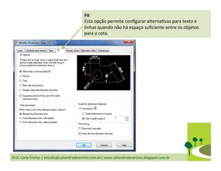 Prof.	
  Carla	
  Freitas	
  |	
  estudio@caliandradesenhos.com.br|	
  www.caliandradesenhos.blogspot.com.br	
  
Fit	
  
Esta	
  opção	
  permite	
  conﬁgurar	
  alternaDvas	
  para	
  texto	
  e	
  
linhas	
  quando	
  não	
  há	
  espaço	
  suﬁciente	
  entre	
  os	
  objetos	
  
para	
  a	
  cota.	
  
 
